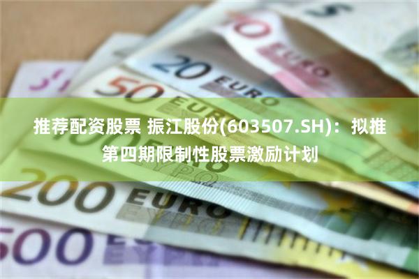 推荐配资股票 振江股份(603507.SH)：拟推第四期限制性股票激励计划