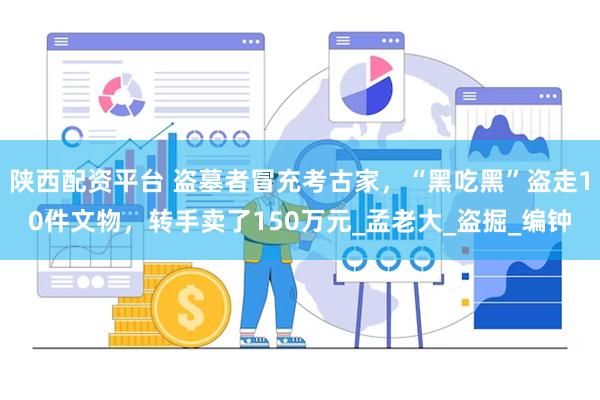 陕西配资平台 盗墓者冒充考古家，“黑吃黑”盗走10件文物，转手卖了150万元_孟老大_盗掘_编钟