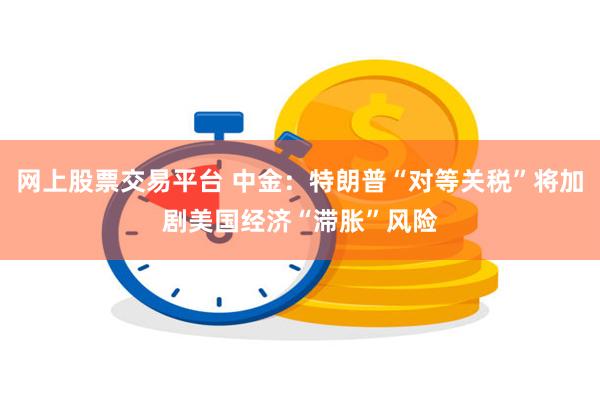 网上股票交易平台 中金：特朗普“对等关税”将加剧美国经济“滞胀”风险