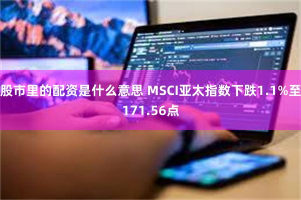 股市里的配资是什么意思 MSCI亚太指数下跌1.1%至171.56点