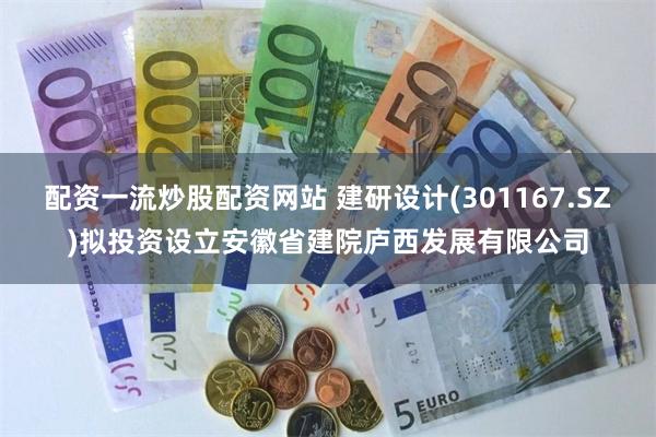 配资一流炒股配资网站 建研设计(301167.SZ)拟投资设立安徽省建院庐西发展有限公司