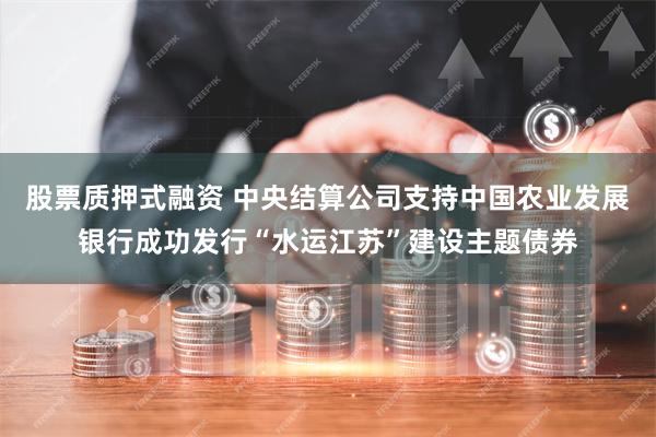 股票质押式融资 中央结算公司支持中国农业发展银行成功发行“水运江苏”建设主题债券