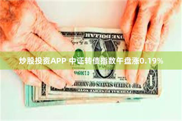 炒股投资APP 中证转债指数午盘涨0.19%
