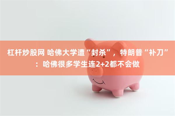 杠杆炒股网 哈佛大学遭“封杀”，特朗普“补刀”：哈佛很多学生连2+2都不会做