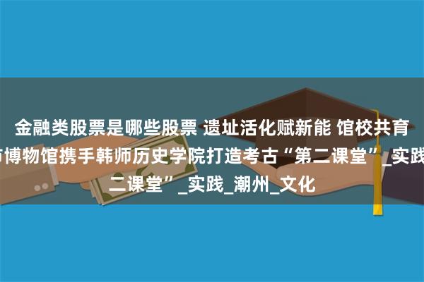 金融类股票是哪些股票 遗址活化赋新能 馆校共育传薪火——市博物馆携手韩师历史学院打造考古“第二课堂”_实践_潮州_文化
