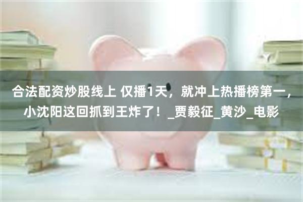 合法配资炒股线上 仅播1天，就冲上热播榜第一，小沈阳这回抓到王炸了！_贾毅征_黄沙_电影