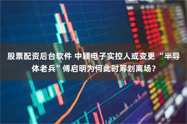 股票配资后台软件 中颖电子实控人或变更 “半导体老兵”傅启明为何此时筹划离场？