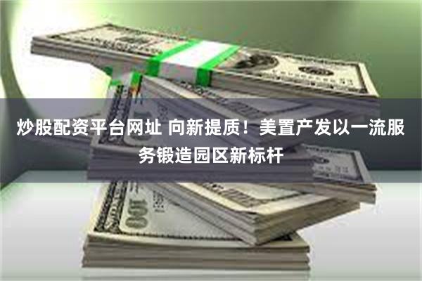 炒股配资平台网址 向新提质！美置产发以一流服务锻造园区新标杆