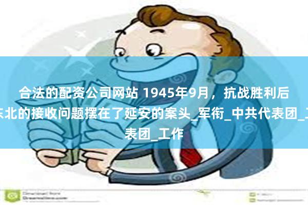 合法的配资公司网站 1945年9月，抗战胜利后，东北的接收问题摆在了延安的案头_军衔_中共代表团_工作