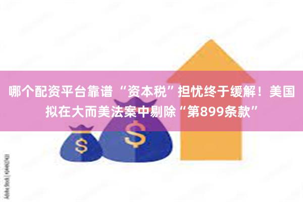 哪个配资平台靠谱 “资本税”担忧终于缓解！美国拟在大而美法案中剔除“第899条款”