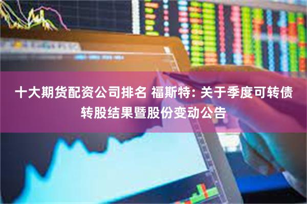 十大期货配资公司排名 福斯特: 关于季度可转债转股结果暨股份变动公告